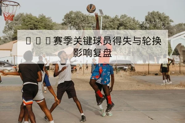 CBA赛季关键球员得失与轮换影响复盘
