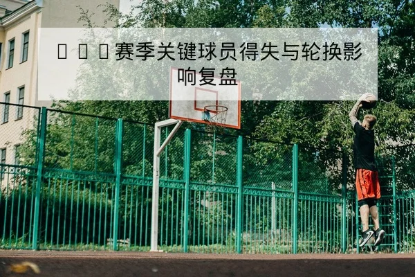 CBA赛季关键球员得失与轮换影响复盘